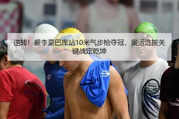 逆转！盛李豪巴库站10米气步枪夺冠，奥运选拔关键战定乾坤
