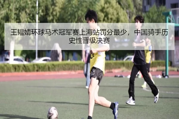 王韫婧环球马术冠军赛上海站罚分最少，中国骑手历史性晋级决赛